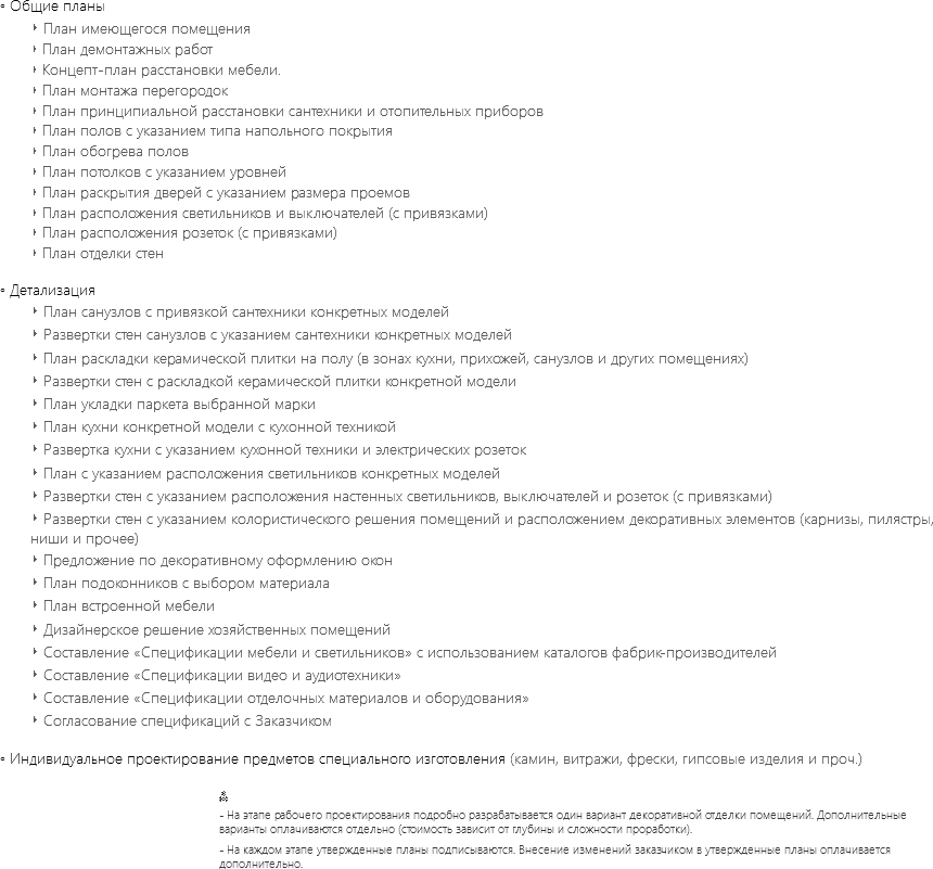 ◦ Общие планы
‣ План имеющегося помещения
‣ План демонтажных работ
‣ Концепт-план расстановки мебели.
‣ План монтажа перегородок
‣ План принципиальной расстановки сантехники и отопительных приборов
‣ План полов с указанием типа напольного покрытия
‣ План обогрева полов
‣ План потолков с указанием уровней
‣ План раскрытия дверей с указанием размера проемов
‣ План расположения светильников и выключателей (с привязками)
‣ План расположения розеток (с привязками)
‣ План отделки стен ◦ Детализация
‣ План санузлов с привязкой сантехники конкретных моделей
‣ Развертки стен санузлов с указанием сантехники конкретных моделей
‣ План раскладки керамической плитки на полу (в зонах кухни, прихожей, санузлов и других помещениях)
‣ Развертки стен с раскладкой керамической плитки конкретной модели
‣ План укладки паркета выбранной марки
‣ План кухни конкретной модели с кухонной техникой
‣ Развертка кухни с указанием кухонной техники и электрических розеток
‣ План с указанием расположения светильников конкретных моделей
‣ Развертки стен с указанием расположения настенных светильников, выключателей и розеток (с привязками)
‣ Развертки стен с указанием колористического решения помещений и расположением декоративных элементов (карнизы, пилястры, ниши и прочее)
‣ Предложение по декоративному оформлению окон
‣ План подоконников с выбором материала
‣ План встроенной мебели
‣ Дизайнерское решение хозяйственных помещений
‣ Составление «Спецификации мебели и светильников» c использованием каталогов фабрик-производителей
‣ Составление «Спецификации видео и аудиотехники»
‣ Составление «Спецификации отделочных материалов и оборудования»
‣ Согласование спецификаций с Заказчиком ◦ Индивидуальное проектирование предметов специального изготовления (камин, витражи, фрески, гипсовые изделия и проч.) ⁂
- На этапе рабочего проектирования подробно разрабатывается один вариант декоративной отделки помещений. Дополнительные варианты оплачиваются отдельно (стоимость зависит от глубины и сложности проработки).
- На каждом этапе утвержденные планы подписываются. Внесение изменений заказчиком в утвержденные планы оплачивается дополнительно.
